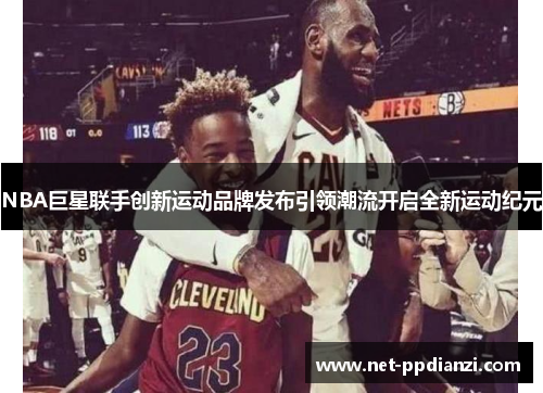 NBA巨星联手创新运动品牌发布引领潮流开启全新运动纪元