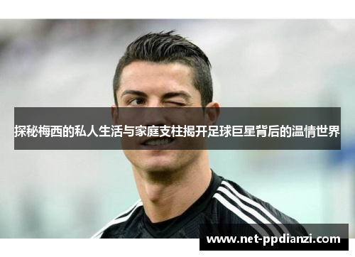 探秘梅西的私人生活与家庭支柱揭开足球巨星背后的温情世界