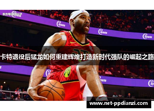 卡特退役后猛龙如何重建辉煌打造新时代强队的崛起之路