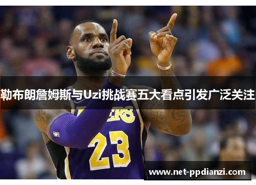 勒布朗詹姆斯与Uzi挑战赛五大看点引发广泛关注
