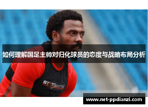如何理解国足主帅对归化球员的态度与战略布局分析