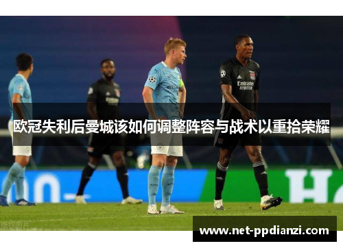 欧冠失利后曼城该如何调整阵容与战术以重拾荣耀