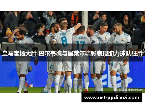 皇马客场大胜 巴尔韦德与居莱尔精彩表现助力球队狂胜