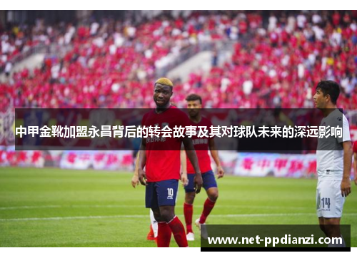 中甲金靴加盟永昌背后的转会故事及其对球队未来的深远影响